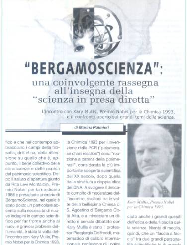 Immagine - Rif.: «"BERGAMOSCIENZA": una coinvolgente rassegna all'insegna della "scienza in presa diretta". L'incontro con Kary Mullis, Premio Nobel per la Chimica 1993, e il confronto aperto sui grandi temi della scienza.» - di Marina Palmieri
:
Info Pubblicazione: Bollettino Cardiologico, Anno XVII, Numero 128, Novembre/Dicembre 2004 -- pp. 7-11
:
L'articolo comprende le seguenti sezioni:
== « "Conversare di scienza": un indimenticabile incontro con Kary Mullis, a serrato dibattito col prof. Piergiorgio Odifreddi »
== « I "credo" scientifici. La percezione sensoriale. Interazioni chimiche e coinvolgimento della coscienza. »
== « "Bisogna avere la mente aperta" »
== « PCR, reazione a catena della polimerasi: l'invenzione di Kary Mullis e il Premio Nobel per la Chimica 1993 » - Incluso Box: «PCR - Polymerase Chain Reaction ("reazione a catena della polimerasi")»
== « L'approccio multidisciplinare di tutti gli appuntamenti di BergamoScienza »
:
autore: Marina Palmieri
#Scienza #DivulgazioneScientifica