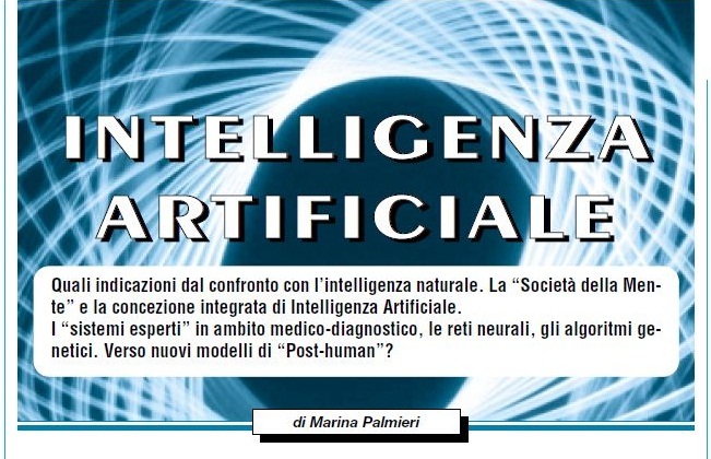 «INTELLIGENZA ARTIFICIALE. Quali indicazioni dal confronto con l'intelligenza naturale. La "Società della Mente" e la concezione integrata di Intelligenza Artificiale. I "sistemi esperti" in ambito medico-diagnostico, le reti neurali, gli algoritmi genetici. Verso nuovi modelli di "Post-human"?» - di Marina Palmieri // Info Pubblicazione: Bollettino Cardiologico, Anno XIX, Numero 142, GIUGNO 2006 -- pp. 5-9.
:
Immagine - Rif. veduta di parte dell'Articolo: «INTELLIGENZA ARTIFICIALE. Quali indicazioni dal confronto con l'intelligenza naturale. La "Società della Mente" e la concezione integrata di Intelligenza Artificiale. I "sistemi esperti" in ambito medico-diagnostico, le reti neurali, gli algoritmi genetici. Verso nuovi modelli di "Post-human"?» - di Marina Palmieri.
:
L'articolo comprende le seguenti sezioni:
== « "Artificiale" ma non troppo. L'intelligenza umana e i suoi confini sempre più sottili fra "naturale" e "innaturale" »
== « Intelligenza Artificiale (IA) concetti della disciplina »
== « Verso l'integrazione Intelligenza Artificiale _ intelligenza naturale »
== « Cenni storici sulle antiche "macchine intelligenti" e sulle prime macchine di calcolo. Dall'abaco all'avvento della "pascaline". »
== « La nascita della moderna Intelligenza Artificiale. Marvin Minsky e la teoria della "Società della mente". »
== « Il modello delle reti neurali »
== « I linguaggi di programmazione logica e gli "algoritmi genetici" »
== « I "sistemi esperti" o "sistemi basati sulla conoscenza". L'applicazione in campo medico di "Mycin", il primo e più noto "sistema esperto". »
== « Verso un modello integrato di sistemi di Intelligenza Artificiale »
+
__ Box su ECAI-06 (Riva del Garda), Conferenza Europea sull'Intelligenza Artificiale > organizzata dalla European Coordinating Committee on Artificial Intelligence (Comitato di Coordinamento Europeo sull'Intelligenza Artificiale) e dall'Associazione Italiana per l'Intelligenza Artificiale.
:
autore: Marina Palmieri
#Scienza #DivulgazioneScientifica